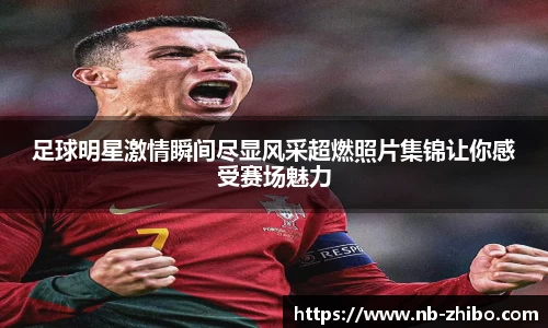足球明星激情瞬间尽显风采超燃照片集锦让你感受赛场魅力